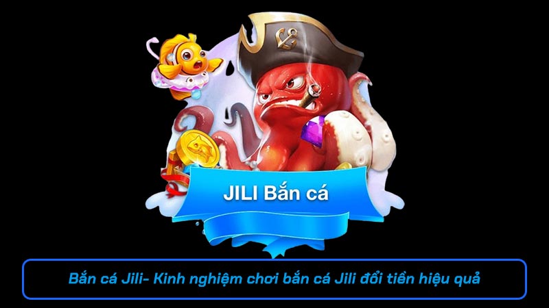 Bắn cá Jili - Kinh nghiệm chơi bắn cá Jili đổi tiền hiệu quả